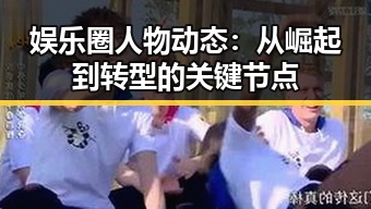 娱乐圈人物动态：从崛起到转型的关键节点